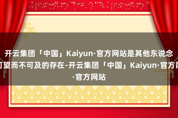 开云集团「中国」Kaiyun·官方网站是其他东说念主可望而不可及的存在-开云集团「中国」Kaiyun·官方网站