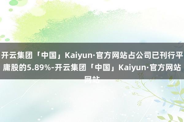 开云集团「中国」Kaiyun·官方网站占公司已刊行平庸股的5.89%-开云集团「中国」Kaiyun·官方网站