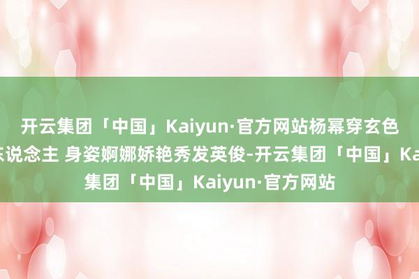 开云集团「中国」Kaiyun·官方网站杨幂穿玄色丝绒裙温婉迷东说念主 身姿婀娜娇艳秀发英俊-开云集团「中国」Kaiyun·官方网站