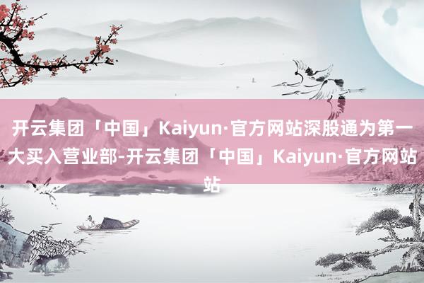 开云集团「中国」Kaiyun·官方网站深股通为第一大买入营业部-开云集团「中国」Kaiyun·官方网站