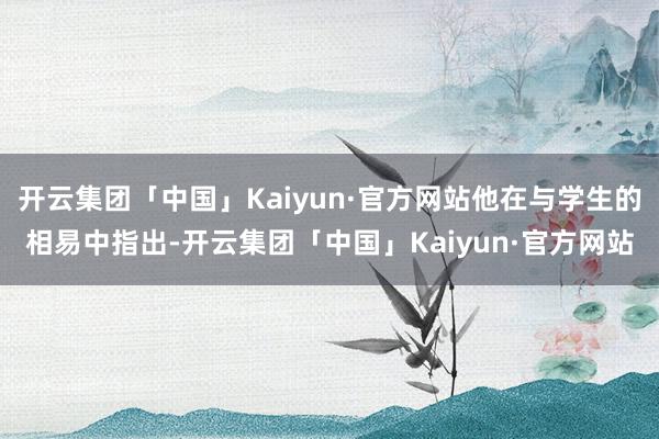 开云集团「中国」Kaiyun·官方网站他在与学生的相易中指出-开云集团「中国」Kaiyun·官方网站