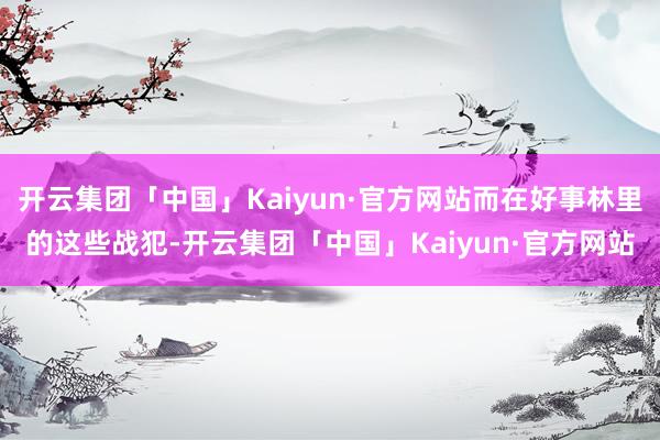 开云集团「中国」Kaiyun·官方网站而在好事林里的这些战犯-开云集团「中国」Kaiyun·官方网站