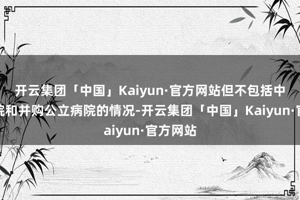 开云集团「中国」Kaiyun·官方网站但不包括中医类病院和并购公立病院的情况-开云集团「中国」Kaiyun·官方网站