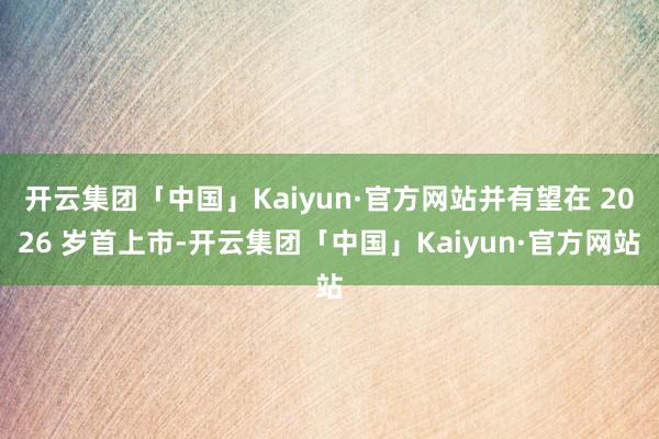 开云集团「中国」Kaiyun·官方网站并有望在 2026 岁首上市-开云集团「中国」Kaiyun·官方网站