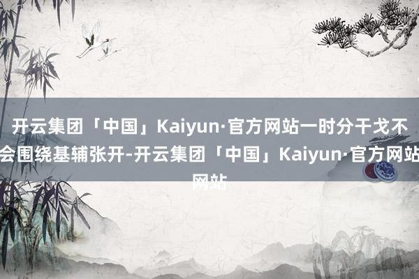 开云集团「中国」Kaiyun·官方网站一时分干戈不会围绕基辅张开-开云集团「中国」Kaiyun·官方网站