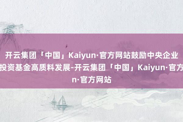 开云集团「中国」Kaiyun·官方网站鼓励中央企业创业投资基金高质料发展-开云集团「中国」Kaiyun·官方网站