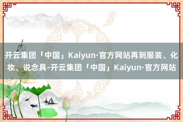 开云集团「中国」Kaiyun·官方网站再到服装、化妆、说念具-开云集团「中国」Kaiyun·官方网站