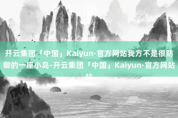 开云集团「中国」Kaiyun·官方网站我方不是很防御的一座小岛-开云集团「中国」Kaiyun·官方网站