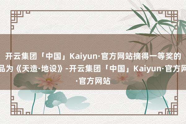 开云集团「中国」Kaiyun·官方网站摘得一等奖的作品为《天造·地设》-开云集团「中国」Kaiyun·官方网站