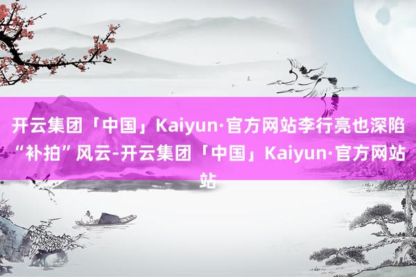 开云集团「中国」Kaiyun·官方网站李行亮也深陷“补拍”风云-开云集团「中国」Kaiyun·官方网站