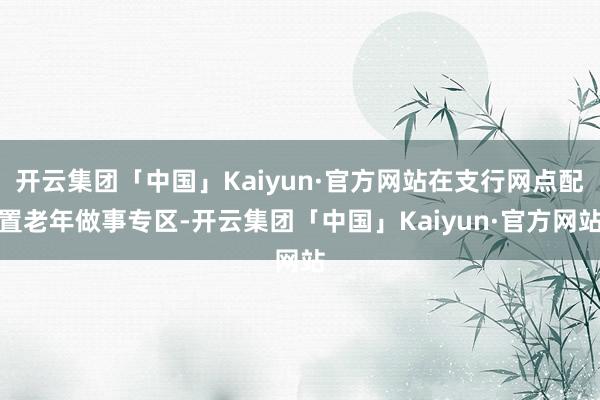 开云集团「中国」Kaiyun·官方网站在支行网点配置老年做事专区-开云集团「中国」Kaiyun·官方网站