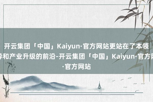 开云集团「中国」Kaiyun·官方网站更站在了本领立异和产业升级的前沿-开云集团「中国」Kaiyun·官方网站