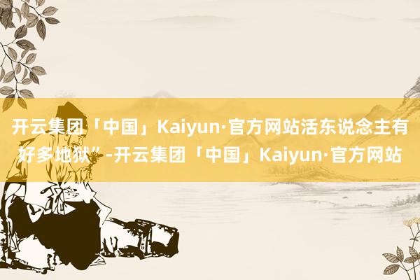 开云集团「中国」Kaiyun·官方网站活东说念主有好多地狱”-开云集团「中国」Kaiyun·官方网站