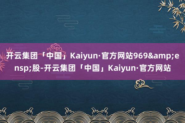 开云集团「中国」Kaiyun·官方网站969&ensp;股-开云集团「中国」Kaiyun·官方网站