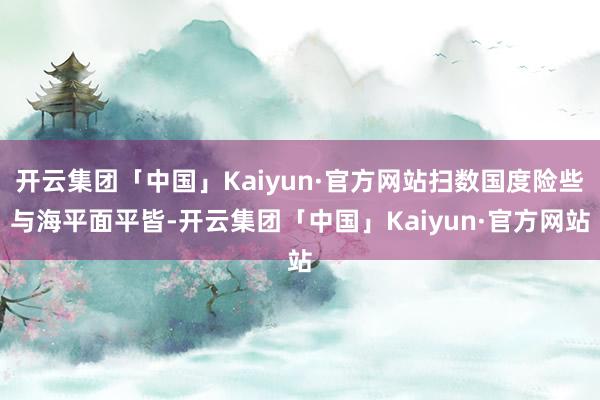 开云集团「中国」Kaiyun·官方网站扫数国度险些与海平面平皆-开云集团「中国」Kaiyun·官方网站