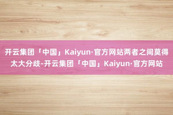 开云集团「中国」Kaiyun·官方网站两者之间莫得太大分歧-开云集团「中国」Kaiyun·官方网站