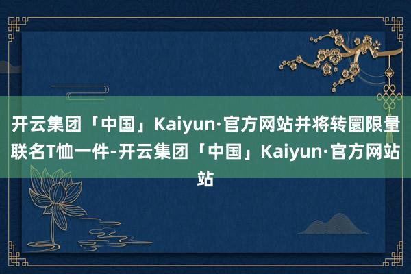 开云集团「中国」Kaiyun·官方网站并将转圜限量联名T恤一件-开云集团「中国」Kaiyun·官方网站