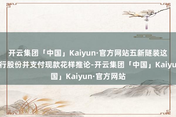 开云集团「中国」Kaiyun·官方网站五新隧装这次重组以刊行股份并支付现款花样推论-开云集团「中国」Kaiyun·官方网站