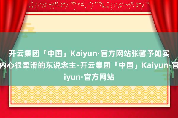 开云集团「中国」Kaiyun·官方网站张馨予如实是一个内心很柔滑的东说念主-开云集团「中国」Kaiyun·官方网站