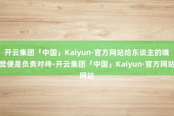 开云集团「中国」Kaiyun·官方网站给东谈主的嗅觉便是负责对待-开云集团「中国」Kaiyun·官方网站