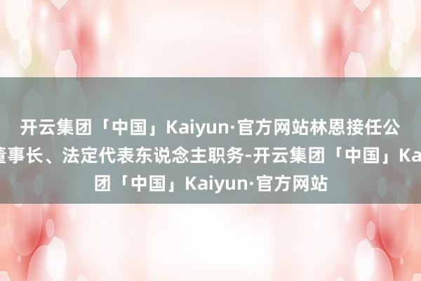 开云集团「中国」Kaiyun·官方网站林恩接任公司党委秘书、董事长、法定代表东说念主职务-开云集团「中国」Kaiyun·官方网站