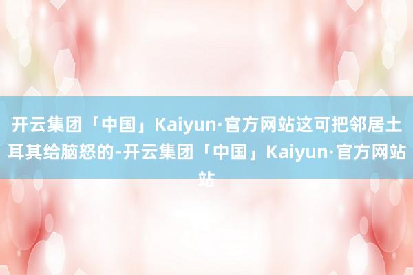 开云集团「中国」Kaiyun·官方网站这可把邻居土耳其给脑怒的-开云集团「中国」Kaiyun·官方网站