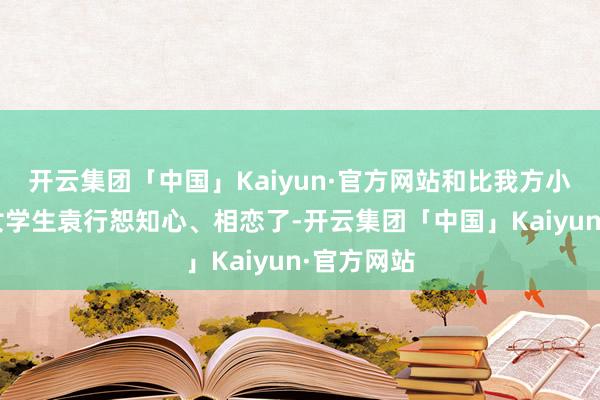 开云集团「中国」Kaiyun·官方网站和比我方小7岁的才女学生袁行恕知心、相恋了-开云集团「中国」Kaiyun·官方网站