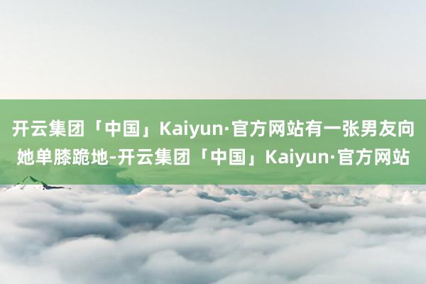 开云集团「中国」Kaiyun·官方网站有一张男友向她单膝跪地-开云集团「中国」Kaiyun·官方网站