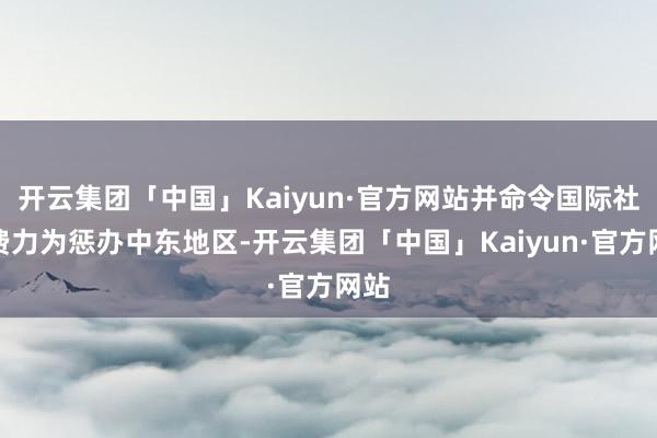 开云集团「中国」Kaiyun·官方网站并命令国际社会费力为惩办中东地区-开云集团「中国」Kaiyun·官方网站