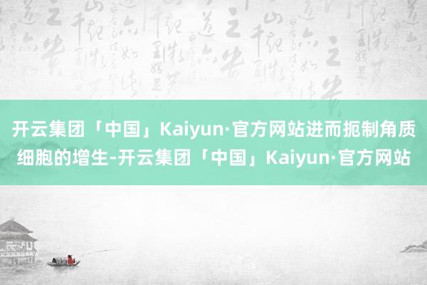 开云集团「中国」Kaiyun·官方网站进而扼制角质细胞的增生-开云集团「中国」Kaiyun·官方网站