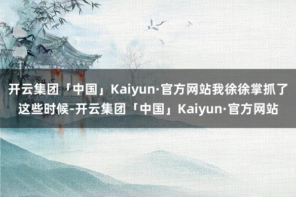 开云集团「中国」Kaiyun·官方网站我徐徐掌抓了这些时候-开云集团「中国」Kaiyun·官方网站