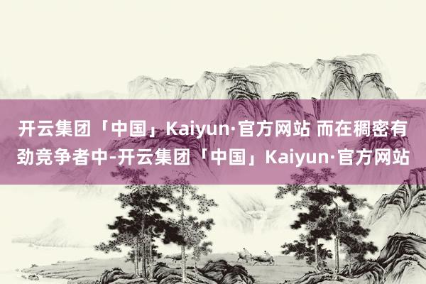 开云集团「中国」Kaiyun·官方网站 而在稠密有劲竞争者中-开云集团「中国」Kaiyun·官方网站