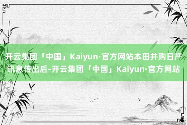 开云集团「中国」Kaiyun·官方网站本田并购日产讯息传出后-开云集团「中国」Kaiyun·官方网站