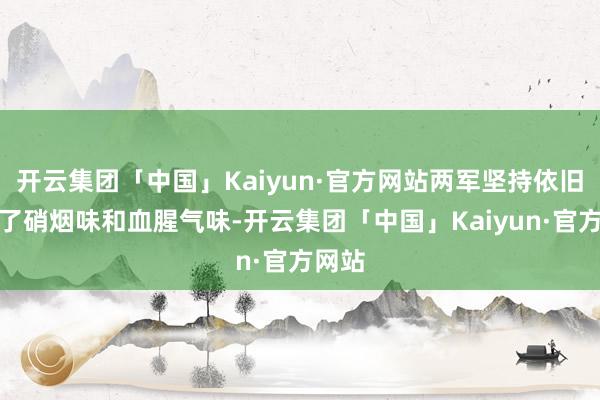 开云集团「中国」Kaiyun·官方网站两军坚持依旧充满了硝烟味和血腥气味-开云集团「中国」Kaiyun·官方网站