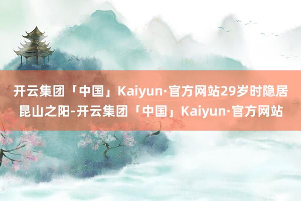 开云集团「中国」Kaiyun·官方网站29岁时隐居昆山之阳-开云集团「中国」Kaiyun·官方网站