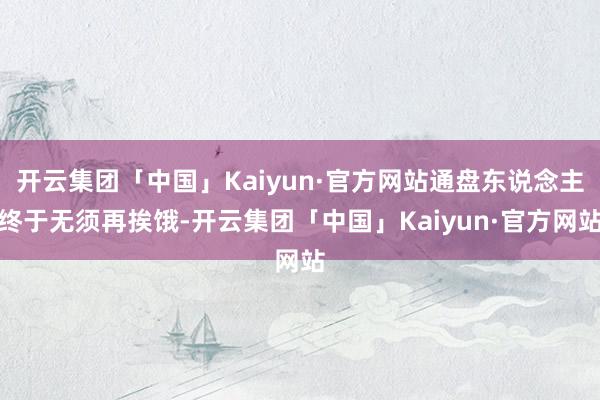 开云集团「中国」Kaiyun·官方网站通盘东说念主终于无须再挨饿-开云集团「中国」Kaiyun·官方网站