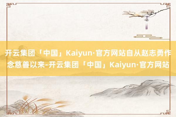 开云集团「中国」Kaiyun·官方网站自从赵志勇作念慈善以来-开云集团「中国」Kaiyun·官方网站