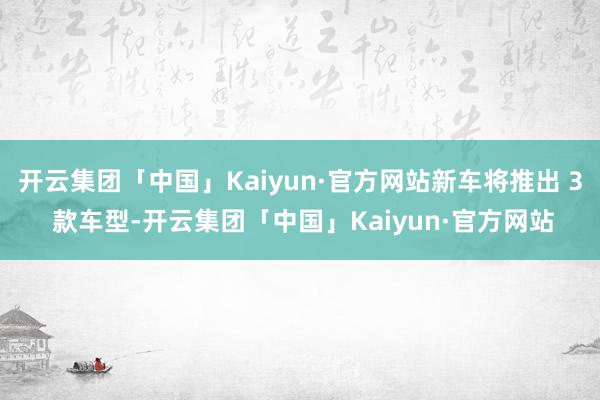 开云集团「中国」Kaiyun·官方网站新车将推出 3 款车型-开云集团「中国」Kaiyun·官方网站