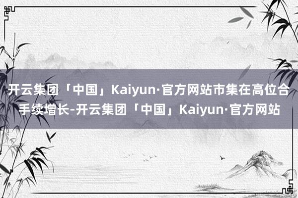 开云集团「中国」Kaiyun·官方网站市集在高位合手续增长-开云集团「中国」Kaiyun·官方网站