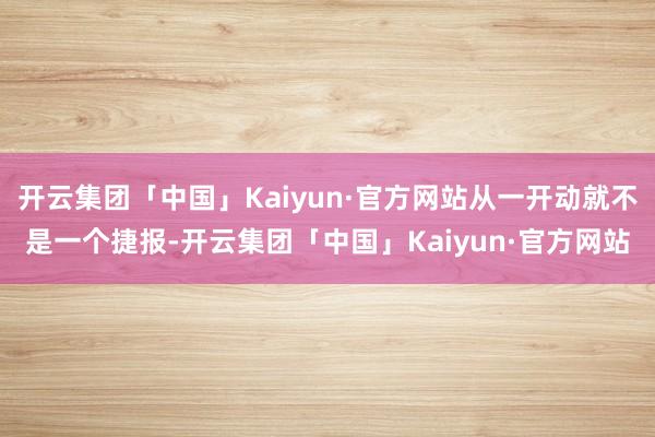 开云集团「中国」Kaiyun·官方网站从一开动就不是一个捷报-开云集团「中国」Kaiyun·官方网站