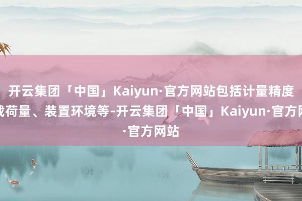 开云集团「中国」Kaiyun·官方网站包括计量精度、载荷量、装置环境等-开云集团「中国」Kaiyun·官方网站