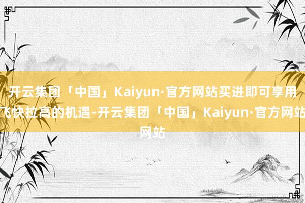 开云集团「中国」Kaiyun·官方网站买进即可享用飞快拉高的机遇-开云集团「中国」Kaiyun·官方网站