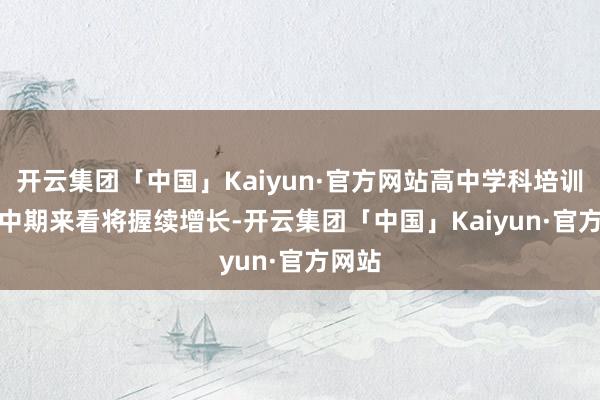 开云集团「中国」Kaiyun·官方网站高中学科培训需求中　　期来看将握续增长-开云集团「中国」Kaiyun·官方网站