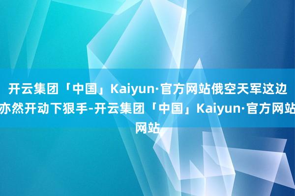 开云集团「中国」Kaiyun·官方网站俄空天军这边亦然开动下狠手-开云集团「中国」Kaiyun·官方网站