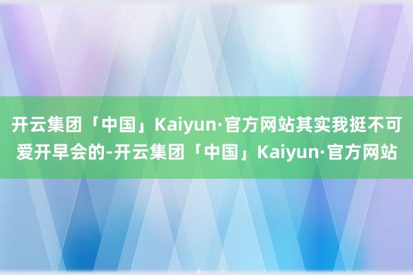 开云集团「中国」Kaiyun·官方网站其实我挺不可爱开早会的-开云集团「中国」Kaiyun·官方网站