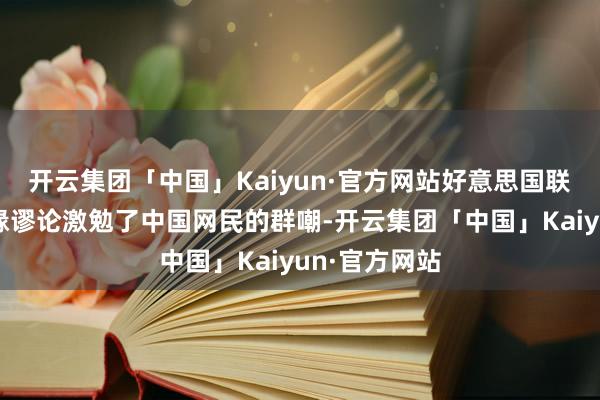 开云集团「中国」Kaiyun·官方网站好意思国联系政客的谣喙谬论激勉了中国网民的群嘲-开云集团「中国」Kaiyun·官方网站