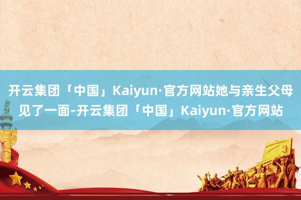 开云集团「中国」Kaiyun·官方网站她与亲生父母见了一面-开云集团「中国」Kaiyun·官方网站