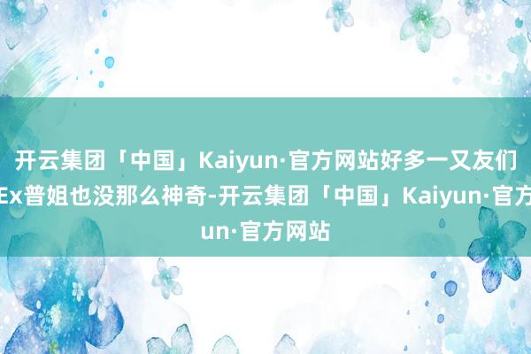 开云集团「中国」Kaiyun·官方网站好多一又友们发现Ex普姐也没那么神奇-开云集团「中国」Kaiyun·官方网站