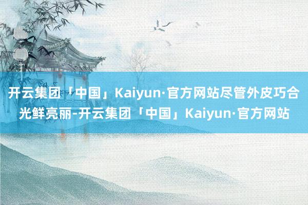 开云集团「中国」Kaiyun·官方网站尽管外皮巧合光鲜亮丽-开云集团「中国」Kaiyun·官方网站