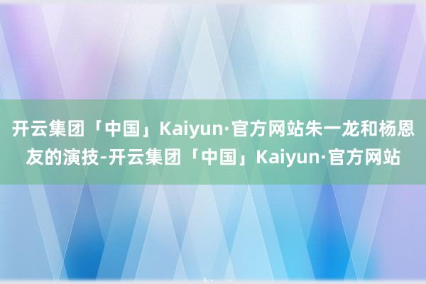 开云集团「中国」Kaiyun·官方网站朱一龙和杨恩友的演技-开云集团「中国」Kaiyun·官方网站